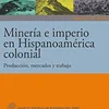 MINERIA E IMPERIO EN HISPANOAMERICA COLONIAL. PRODUCCION, MERCADOS Y TRABAJO